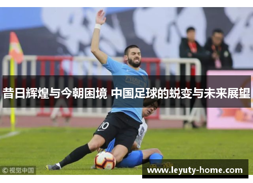 昔日辉煌与今朝困境 中国足球的蜕变与未来展望