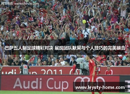 巴萨五人制足球精彩对决 展现团队默契与个人技巧的完美融合