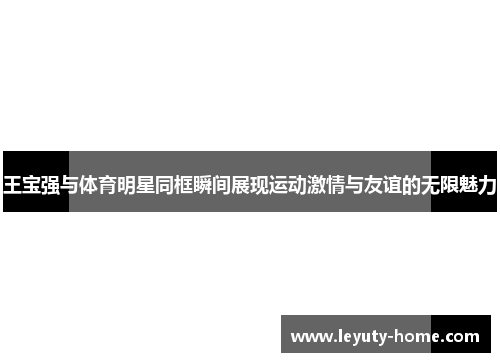 王宝强与体育明星同框瞬间展现运动激情与友谊的无限魅力