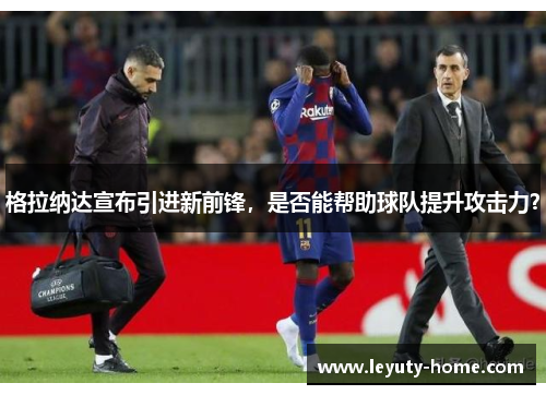 格拉纳达宣布引进新前锋，是否能帮助球队提升攻击力？