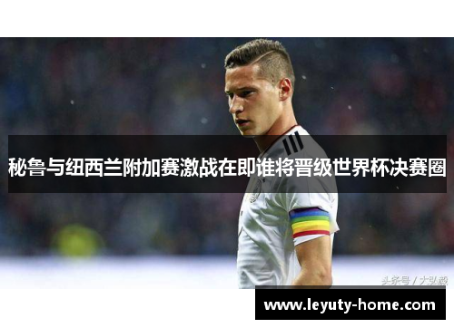 秘鲁与纽西兰附加赛激战在即谁将晋级世界杯决赛圈
