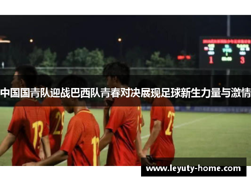 中国国青队迎战巴西队青春对决展现足球新生力量与激情
