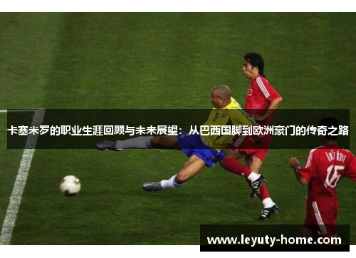 卡塞米罗的职业生涯回顾与未来展望：从巴西国脚到欧洲豪门的传奇之路