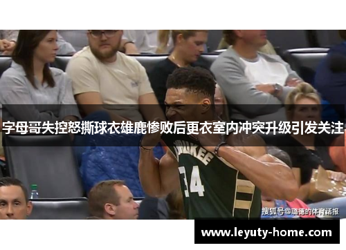 字母哥失控怒撕球衣雄鹿惨败后更衣室内冲突升级引发关注